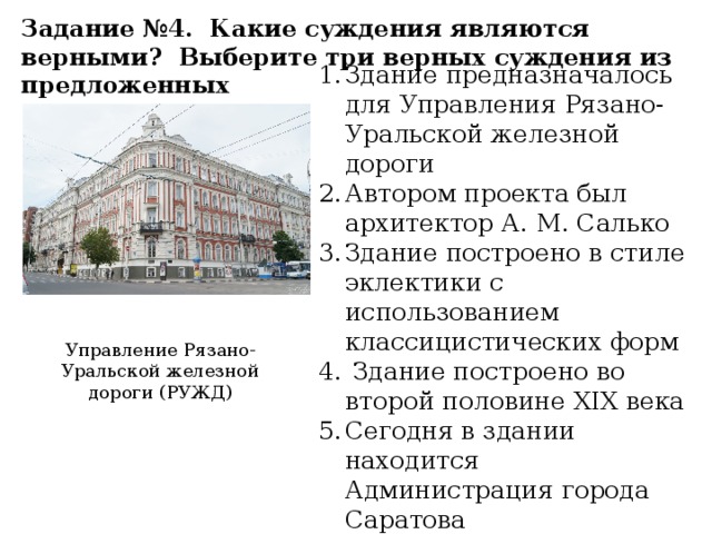 Задание №4. Какие суждения являются верными? Выберите три верных суждения из предложенных Здание предназначалось для Управления Рязано-Уральской железной дороги Автором проекта был архитектор А. М. Салько Здание построено в стиле эклектики с использованием классицистических форм Здание построено во второй половине XIX века Сегодня в здании находится Администрация города Саратова Управление Рязано-Уральской железной дороги (РУЖД)
