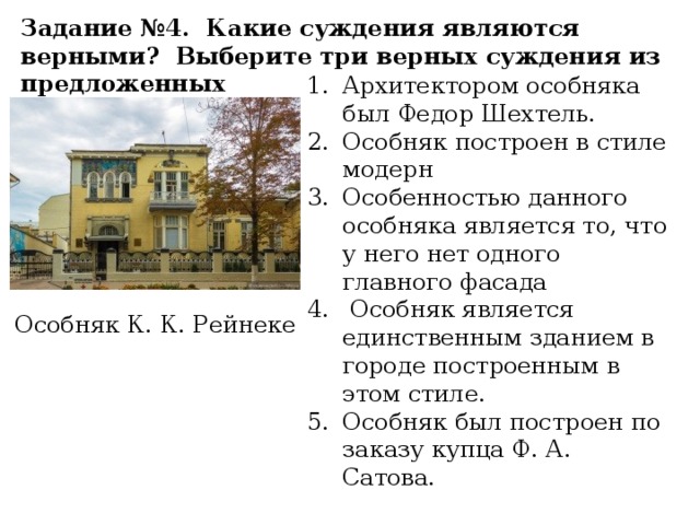 Задание №4. Какие суждения являются верными? Выберите три верных суждения из предложенных Архитектором особняка был Федор Шехтель. Особняк построен в стиле модерн Особенностью данного особняка является то, что у него нет одного главного фасада  Особняк является единственным зданием в городе построенным в этом стиле. Особняк был построен по заказу купца Ф. А. Сатова. Особняк К. К. Рейнеке 