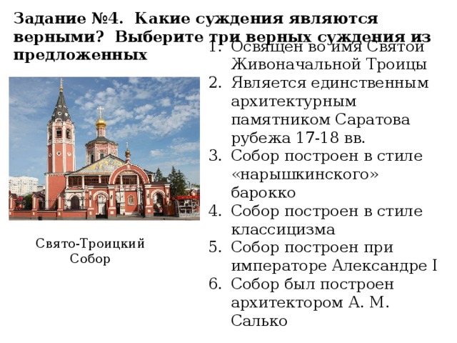 Задание №4. Какие суждения являются верными? Выберите три верных суждения из предложенных Освящен во имя Святой Живоначальной Троицы Является единственным архитектурным памятником Саратова рубежа 17-18 вв. Собор построен в стиле «нарышкинского» барокко Собор построен в стиле классицизма Собор построен при императоре Александре I Собор был построен архитектором А. М. Салько Свято-Троицкий Собор 