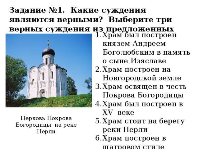 Задание №1. Какие суждения являются верными? Выберите три верных суждения из предложенных Храм был построен князем Андреем Боголюбским в память о сыне Изяславе Храм построен на Новгородской земле Храм освящен в честь Покрова Богородицы Храм был построен в XV веке Храм стоит на берегу реки Нерли Храм построен в шатровом стиле Церковь Покрова Богородицы на реке Нерли 