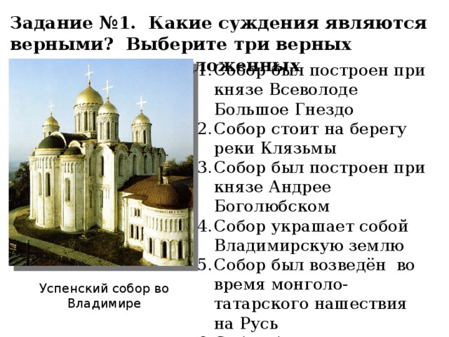 Задание №1. Какие суждения являются верными? Выберите три верных суждения из предложенных Собор был построен при князе Всеволоде Большое Гнездо Собор стоит на берегу реки Клязьмы Собор был построен при князе Андрее Боголюбском Собор украшает собой Владимирскую землю Собор был возведён во время монголо-татарского нашествия на Русь Собор был освящен в честь Рождества Богородицы Успенский собор во Владимире