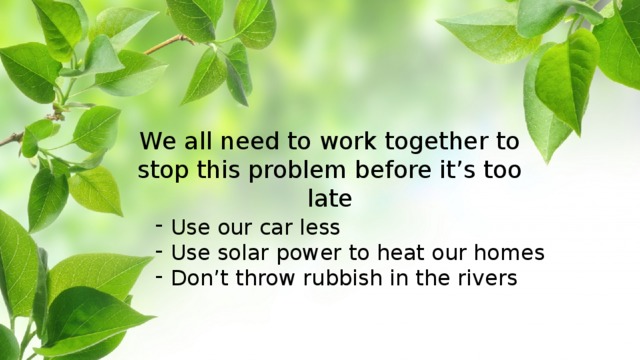 We all need to work together to stop this problem before it’s too late Use our car less Use solar power to heat our homes Don’t throw rubbish in the rivers 