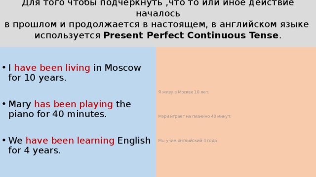 Для того чтобы подчеркнуть ,что то или иное действие началось  в прошлом и продолжается в настоящем, в английском языке  используется Present Perfect Continuous Tense .   I have been living in Moscow for 10 years. Я живу в Москве 10 лет. Mary has been playing the piano for 40 minutes. Мэри играет на пианино 40 минут. We have been learning English for 4 years. Мы учим английский 4 года. 