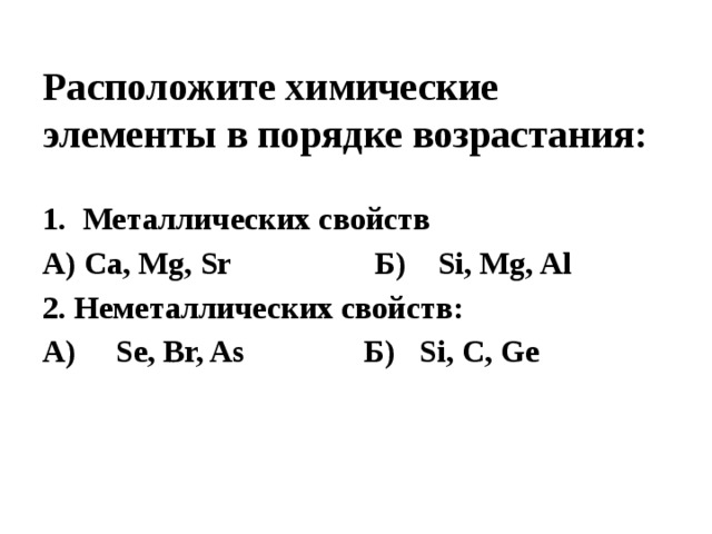 Расположите химические элементы в порядке возрастания: Металлических свойств А) Ca, Mg, Sr Б) Si, Mg, Al 2. Неметаллических свойств: А) Se, Br, As Б) Si, C, Ge 