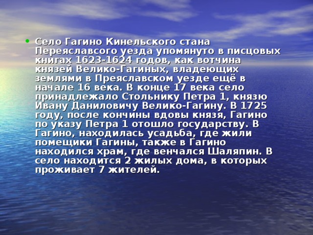 Село Гагино Кинельского стана Переяславсого уезда упомянуто в писцовых книгах 1623-1624 годов, как вотчина князей Велико-Гагиных, владеющих землями в Преяславском уезде ещё в начале 16 века. В конце 17 века село принадлежало Стольнику Петра 1, князю Ивану Даниловичу Велико-Гагину. В 1725 году, после кончины вдовы князя, Гагино по указу Петра 1 отошло государству. В Гагино, находилась усадьба, где жили помещики Гагины, также в Гагино находился храм, где венчался Шаляпин. В село находится 2 жилых дома, в которых проживает 7 жителей. 