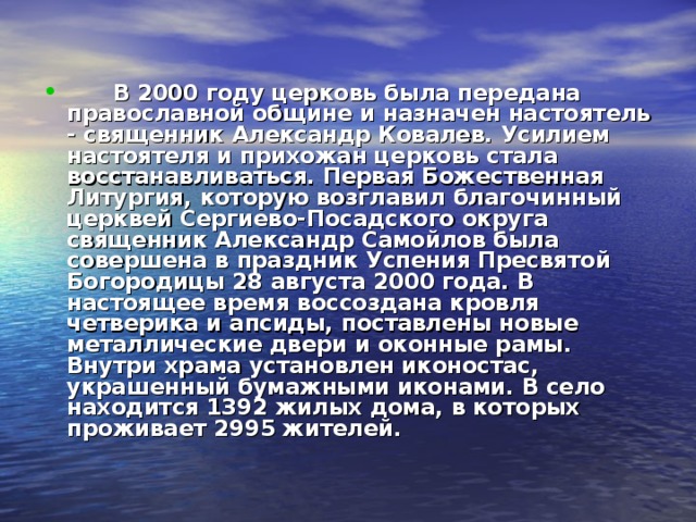        В 2000 году церковь была передана православной общине и назначен настоятель - священник Александр Ковалев. Усилием настоятеля и прихожан церковь стала восстанавливаться. Первая Божественная Литургия, которую возглавил благочинный церквей Сергиево-Посадского округа священник Александр Самойлов была совершена в праздник Успения Пресвятой Богородицы 28 августа 2000 года. В настоящее время воссоздана кровля четверика и апсиды, поставлены новые металлические двери и оконные рамы. Внутри храма установлен иконостас, украшенный бумажными иконами. В село находится 1392 жилых дома, в которых проживает 2995 жителей.  