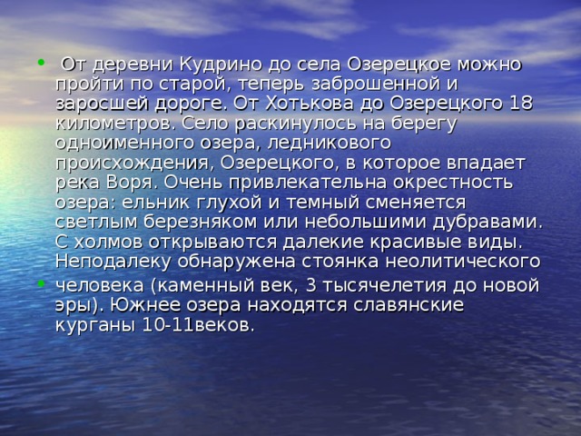  От деревни Кудрино до села Озерецкое можно пройти по старой, теперь заброшенной и заросшей дороге. От Хотькова до Озерецкого 18 километров. Село раскинулось на берегу одноименного озера, ледникового происхождения, Озерецкого, в которое впадает река Воря. Очень привлекательна окрестность озера: ельник глухой и темный сменяется светлым березняком или небольшими дубравами. С холмов открываются далекие красивые виды.  Неподалеку обнаружена стоянка неолитического человека (каменный век, 3 тысячелетия до новой эры). Южнее озера находятся славянские курганы 10-11веков. 