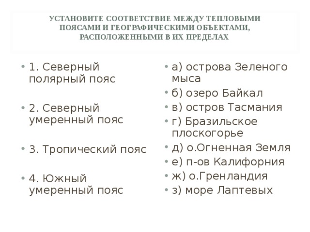 УСТАНОВИТЕ СООТВЕТСТВИЕ МЕЖДУ ТЕПЛОВЫМИ ПОЯСАМИ И ГЕОГРАФИЧЕСКИМИ ОБЪЕКТАМИ, РАСПОЛОЖЕННЫМИ В ИХ ПРЕДЕЛАХ 1. Северный полярный пояс  2. Северный умеренный пояс  3. Тропический пояс  4. Южный умеренный пояс а) острова Зеленого мыса б) озеро Байкал в) остров Тасмания г) Бразильское плоскогорье д) о.Огненная Земля е) п-ов Калифорния ж) о.Гренландия з) море Лаптевых 