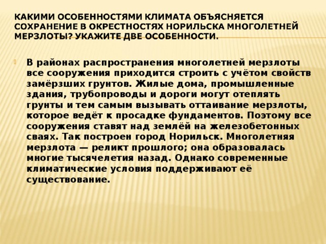 В районах распространения многолетней мерзлоты все сооружения приходится строить с учётом свойств замёрзших грунтов. Жилые дома, промышленные здания, трубопроводы и дороги могут отеплять грунты и тем самым вызывать оттаивание мерзлоты, которое ведёт к просадке фундаментов. Поэтому все сооружения ставят над землёй на железобетонных сваях. Так построен город Норильск. Многолетняя мерзлота — реликт прошлого; она образовалась многие тысячелетия назад. Однако современные климатические условия поддерживают её существование. 