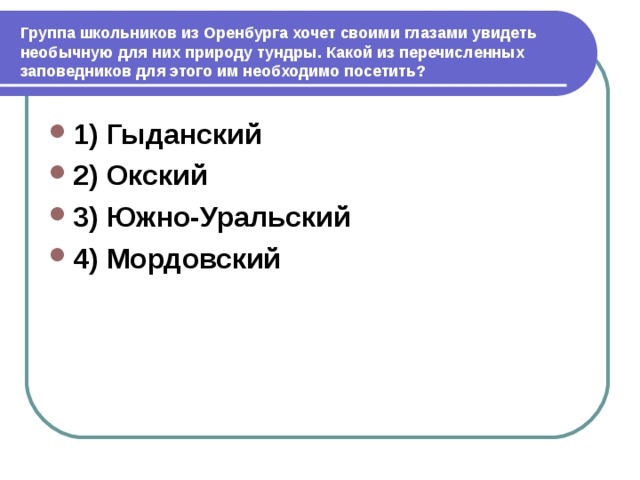  Группа школьников из Оренбурга хочет своими глазами увидеть необычную для них природу тундры. Какой из перечисленных заповедников для этого им необходимо посетить? 1) Гыданский 2) Окский 3) Южно-Уральский 4) Мордовский 