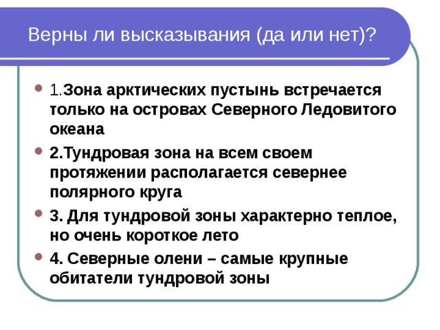 Верны ли высказывания (да или нет)? 1. Зона арктических пустынь встречается только на островах Северного Ледовитого океана 2.Тундровая зона на всем своем протяжении располагается севернее полярного круга 3. Для тундровой зоны характерно теплое, но очень короткое лето 4. Северные олени – самые крупные обитатели тундровой зоны 