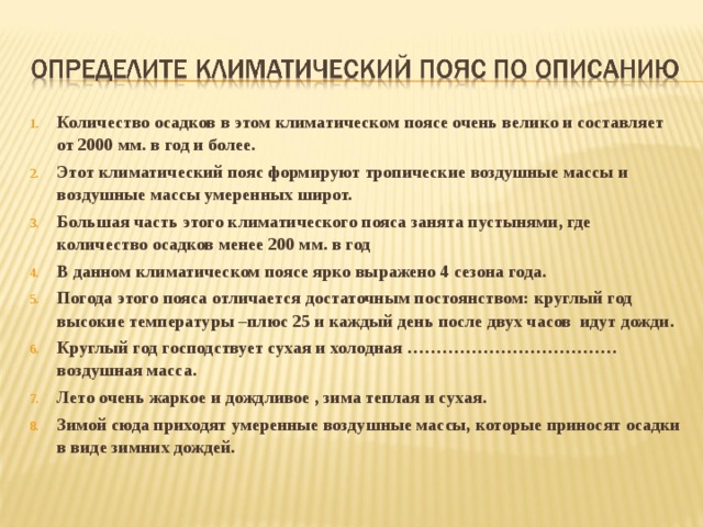 Количество осадков в этом климатическом поясе очень велико и составляет от 2000 мм. в год и более. Этот климатический пояс формируют тропические воздушные массы и воздушные массы умеренных широт. Большая часть этого климатического пояса занята пустынями, где количество осадков менее 200 мм. в год В данном климатическом поясе ярко выражено 4 сезона года. Погода этого пояса отличается достаточным постоянством: круглый год высокие температуры –плюс 25 и каждый день после двух часов идут дожди. Круглый год господствует сухая и холодная ………………………………воздушная масса. Лето очень жаркое и дождливое , зима теплая и сухая. Зимой сюда приходят умеренные воздушные массы, которые приносят осадки в виде зимних дождей.  