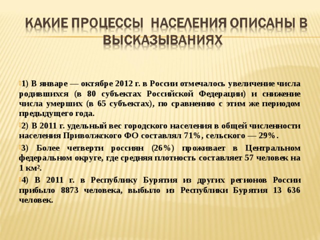   1) В январе — октябре 2012 г. в России отмечалось увеличение числа родившихся (в 80 субъектах Российской Федерации) и снижение числа умерших (в 65 субъектах), по сравнению с этим же периодом предыдущего года. 2) В 2011 г. удельный вес городского населения в общей численности населения Приволжского ФО составлял 71%, сельского — 29%. 3) Более четверти россиян (26%) проживает в Центральном федеральном округе, где средняя плотность составляет 57 человек на 1 км 2 . 4) В 2011 г. в Республику Бурятия из других регионов России прибыло 8873 человека, выбыло из Республики Бурятия 13 636 человек.  
