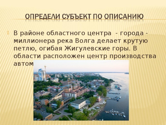 В районе областного центра  - города - миллионера река Волга делает крутую петлю, огибая Жигулевские горы. В области расположен центр производства автомобилей в городе Тольятти.      