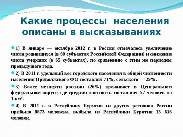  Какие процессы населения описаны в высказываниях   1) В январе — октябре 2012 г. в России отмечалось увеличение числа родившихся (в 80 субъектах Российской Федерации) и снижение числа умерших (в 65 субъектах), по сравнению с этим же периодом предыдущего года. 2) В 2011 г. удельный вес городского населения в общей численности населения Приволжского ФО составлял 71%, сельского — 29%. 3) Более четверти россиян (26%) проживает в Центральном федеральном округе, где средняя плотность составляет 57 человек на 1 км 2 . 4) В 2011 г. в Республику Бурятия из других регионов России прибыло 8873 человека, выбыло из Республики Бурятия 13 636 человек.  