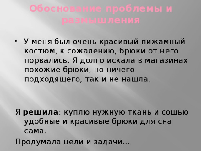 Обоснование проблемы и размышления У меня был очень красивый пижамный костюм, к сожалению, брюки от него порвались. Я долго искала в магазинах похожие брюки, но ничего подходящего, так и не нашла. Я решила : куплю нужную ткань и сошью удобные и красивые брюки для сна сама. Продумала цели и задачи… 