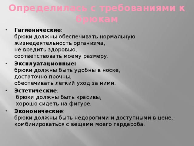 Определилась с требованиями к брюкам Гигиенические :  брюки должны обеспечивать нормальную жизнедеятельность организма,  не вредить здоровью,  соответствовать моему размеру. Эксплуатационные:   брюки должны быть удобны в носке,  достаточно прочны,  обеспечивать лёгкий уход за ними. Эстетические :  брюки должны быть красивы,  хорошо сидеть на фигуре. Экономические :  брюки должны быть недорогими и доступными в цене, комбинироваться с вещами моего гардероба. 