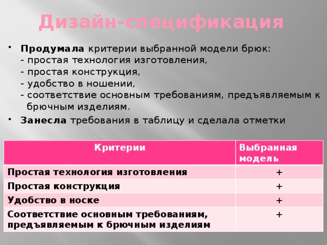 Дизайн-спецификация Продумала критерии выбранной модели брюк:  - простая технология изготовления,  - простая конструкция,  - удобство в ношении,  - соответствие основным требованиям, предъявляемым к  брючным изделиям. Занесла требования в таблицу и сделала отметки Критерии Простая технология изготовления Выбранная модель Простая конструкция + + Удобство в носке Соответствие основным требованиям, предъявляемым к брючным изделиям + + 