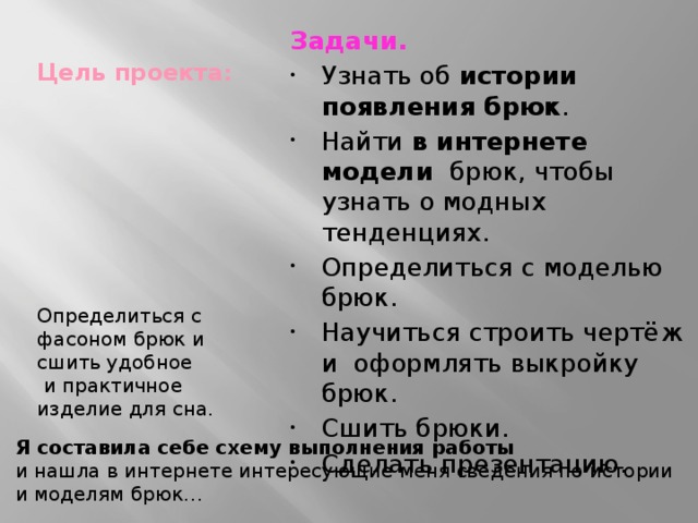 Цель проекта : Задачи. Узнать об истории появления брюк . Найти в интернете модели брюк, чтобы узнать о модных тенденциях. Определиться с моделью брюк. Научиться строить чертёж и оформлять выкройку брюк. Сшить брюки. Сделать презентацию. Определиться с фасоном брюк и сшить удобное  и практичное изделие для сна. Я составила себе схему выполнения работы  и нашла в интернете интересующие меня сведения по истории и моделям брюк… 