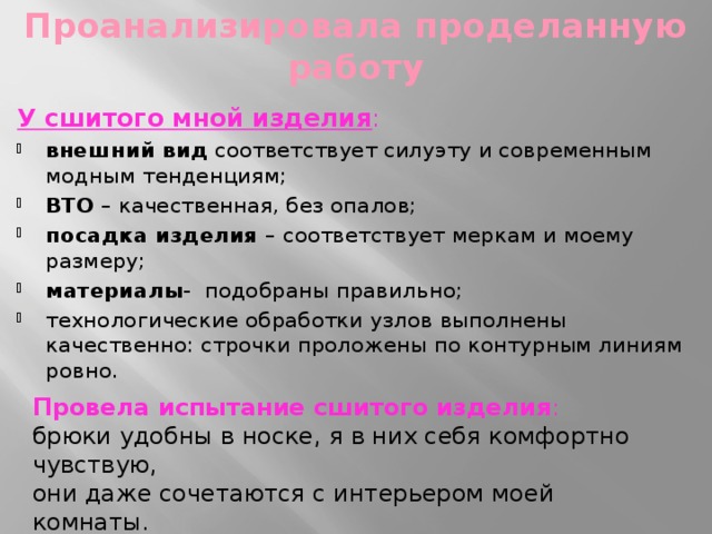 Проанализировала проделанную работу У сшитого мной изделия : внешний вид соответствует силуэту и современным модным тенденциям; ВТО – качественная, без опалов; посадка изделия – соответствует меркам и моему размеру; материалы - подобраны правильно; технологические обработки узлов выполнены качественно: строчки проложены по контурным линиям ровно. Провела испытание сшитого изделия :  брюки удобны в носке, я в них себя комфортно чувствую,  они даже сочетаются с интерьером моей комнаты.  Я довольна своей работой   