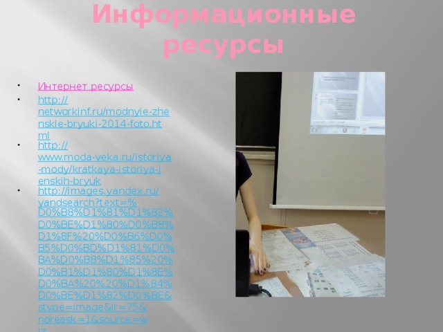 Информационные ресурсы Интернет ресурсы http:// networkinf.ru/modnyie-zhenskie-bryuki-2014-foto.html http:// www.moda-veka.ru/istoriya-mody/kratkaya-istoriya-jenskih-bryuk http://images.yandex.ru/yandsearch?text=% D0%B8%D1%81%D1%82%D0%BE%D1%80%D0%B8%D1%8F%20%D0%B6%D0%B5%D0%BD%D1%81%D0%BA%D0%B8%D1%85%20%D0%B1%D1%80%D1%8E%D0%BA%20%20%D1%84%D0%BE%D1%82%D0%BE&stype=image&lr=75&noreask=1&source=wiz  