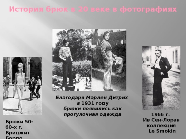 История брюк в 20 веке в фотографиях Благодаря Марлен Дитрих  в 1931 году  брюки появились как прогулочная одежда 1966 г.  Ив Сен-Лоран коллекция  Le Smokin Брюки 50-60-х г. Бриджит Бордо 