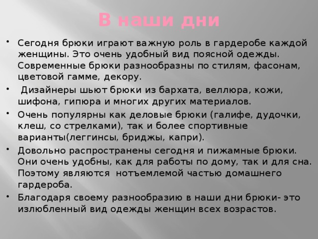 В наши дни Сегодня брюки играют важную роль в гардеробе каждой женщины. Это очень удобный вид поясной одежды. Современные брюки разнообразны по стилям, фасонам, цветовой гамме, декору.  Дизайнеры шьют брюки из бархата, веллюра, кожи, шифона, гипюра и многих других материалов. Очень популярны как деловые брюки (галифе, дудочки, клеш, со стрелками), так и более спортивные варианты(леггинсы, бриджы, капри). Довольно распространены сегодня и пижамные брюки. Они очень удобны, как для работы по дому, так и для сна. Поэтому являются нотъемлемой частью домашнего гардероба. Благодаря своему разнообразию в наши дни брюки- это излюбленный вид одежды женщин всех возрастов. 