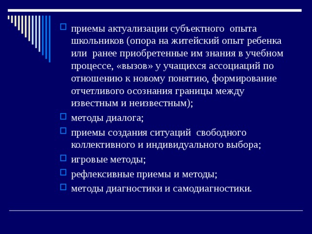 приемы актуализации субъектного опыта школьников (опора на житейский опыт ребенка или ранее приобретенные им знания в учебном процессе, «вызов» у учащихся ассоциаций по отношению к новому понятию, формирование отчетливого осознания границы между известным и неизвестным); методы диалога; приемы создания ситуаций свободного коллективного и индивидуального выбора; игровые методы; рефлексивные приемы и методы; методы диагностики и самодиагностики. 