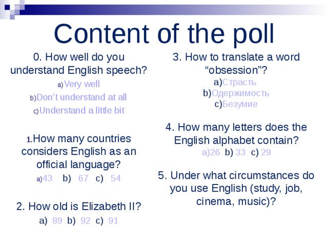 Content of the poll 0. How well do you understand English speech? Very well Don’t understand at all Understand a little bit  How many countries considers English as an official language? 43 b) 67 c) 54  2. How old is Elizabeth II? a) 89 b) 92 c) 91 3. How to translate a word “obsession”? a) Страсть   b) Одержимость  c) Безумие 4. How many letters does the English alphabet contain? 26 b) 33 c) 29  5. Under what circumstances do you use English (study, job, cinema, music)? 