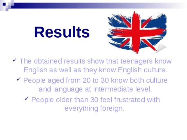 Results The obtained results show that teenagers know English as well as they know English culture. People aged from 20 to 30 know both culture and language at intermediate level. People older than 30 feel frustrated with everything foreign. 