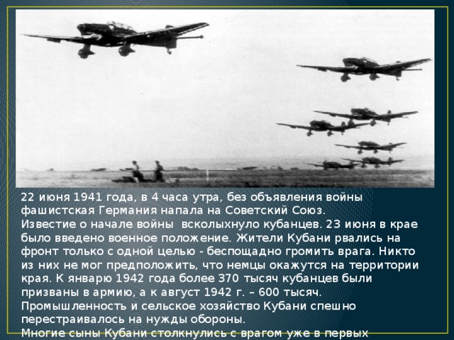 22 июня 1941 года, в 4 часа утра, без объявления войны фашистская Германия напала на Советский Союз. Известие о начале войны  всколыхнуло кубанцев. 23 июня в крае было введено военное положение. Жители Кубани рвались на фронт только с одной целью - беспощадно громить врага. Никто из них не мог предположить, что немцы окажутся на территории края. К январю 1942 года более 370 тысяч кубанцев были призваны в армию, а к август 1942 г. – 600 тысяч. Промышленность и сельское хозяйство Кубани спешно перестраивалось на нужды обороны. Многие сыны Кубани столкнулись с врагом уже в первых приграничных боях. Геройски проявили себя кубанцы, участвовавшие в обороне Брестской крепости. 