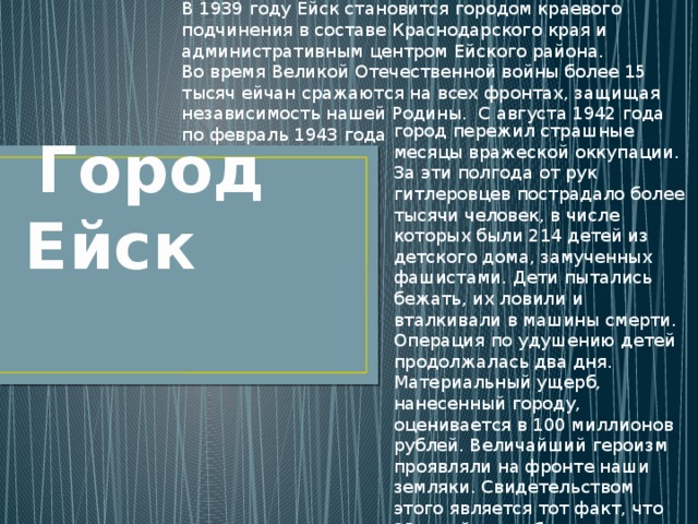 В 1939 году Ейск становится городом краевого подчинения в составе Краснодарского края и административным центром Ейского района. Во время Великой Отечественной войны более 15 тысяч ейчан сражаются на всех фронтах, защищая независимость нашей Родины. С августа 1942 года по февраль 1943 года город пережил страшные месяцы вражеской оккупации. За эти полгода от рук гитлеровцев пострадало более тысячи человек, в числе которых были 214 детей из детского дома, замученных фашистами. Дети пытались бежать, их ловили и вталкивали в машины смерти. Операция по удушению детей продолжалась два дня. Материальный ущерб, нанесенный городу, оценивается в 100 миллионов рублей. Величайший героизм проявляли на фронте наши земляки. Свидетельством этого является тот факт, что 25-ти ейчанам было присвоено почетное звание Героя Советского Союза  Город Ейск 