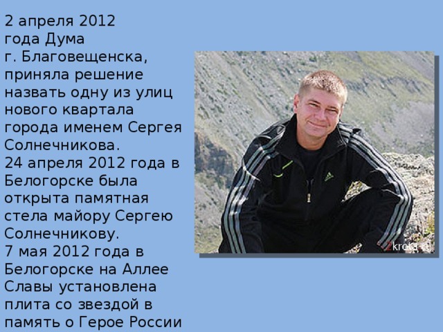 2 апреля 2012 года Дума г. Благовещенска, приняла решение назвать одну из улиц нового квартала города именем Сергея Солнечникова. 24 апреля 2012 года в Белогорске была открыта памятная стела майору Сергею Солнечникову. 7 мая 2012 года в Белогорске на Аллее Славы установлена плита со звездой в память о Герое России майоре Сергее Солнечникове. 