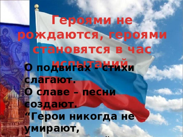 Героями не рождаются, героями становятся в час испытаний. О подвигах - стихи слагают.  О славе – песни создают.  “Герои никогда не умирают,  Герои в нашей памяти живут!” 