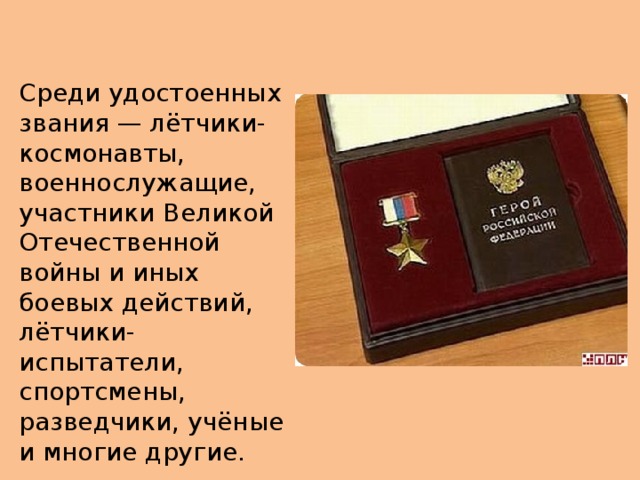 Среди удостоенных звания — лётчики-космонавты, военнослужащие, участники Великой Отечественной войны и иных боевых действий, лётчики-испытатели, спортсмены, разведчики, учёные и многие другие. 