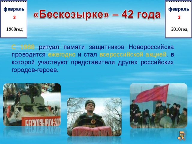   февраль   февраль 3 3 1968год 2010год С 1968 ритуал памяти защитников Новороссийска  проводится ежегодно  и стал  всероссийской акцией , в  которой участвуют представители других российских  городов-героев. 