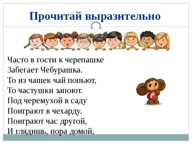 Прочитай выразительно Часто в гости к черепашке Забегает Чебурашка. То из чашек чай попьют, То частушки запоют. Под черемухой в саду Поиграют в чехарду. Поиграют час другой, И глядишь, пора домой. 
