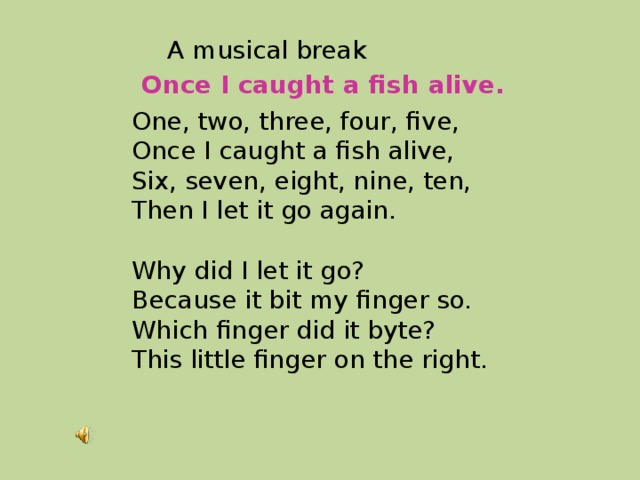 A musical break Once I caught a fish alive. One, two, three, four, five,  Once I caught a fish alive,  Six, seven, eight, nine, ten,  Then I let it go again.   Why did I let it go?  Because it bit my finger so.  Which finger did it byte?  This little finger on the right. 