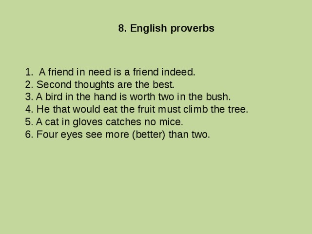 8. English proverbs 1. A friend in need is a friend indeed. 2. Second thoughts are the best. 3. A bird in the hand is worth two in the bush. 4. He that would eat the fruit must climb the tree. 5. A cat in gloves catches no mice. 6. Four eyes see more (better) than two. 