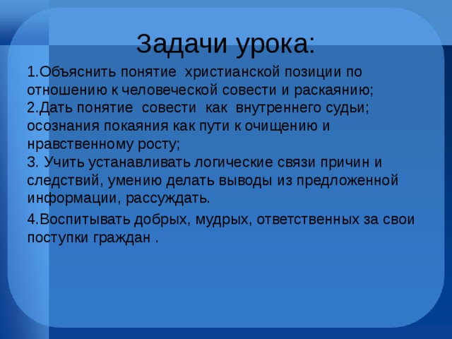 Задачи урока: 1.Объяснить понятие христианской позиции по отношению к человеческой совести и раскаянию;  2.Дать понятие совести как внутреннего судьи; осознания покаяния как пути к очищению и нравственному росту;  3. Учить устанавливать логические связи причин и следствий, умению делать выводы из предложенной информации, рассуждать. 4.Воспитывать добрых, мудрых, ответственных за свои поступки граждан . 