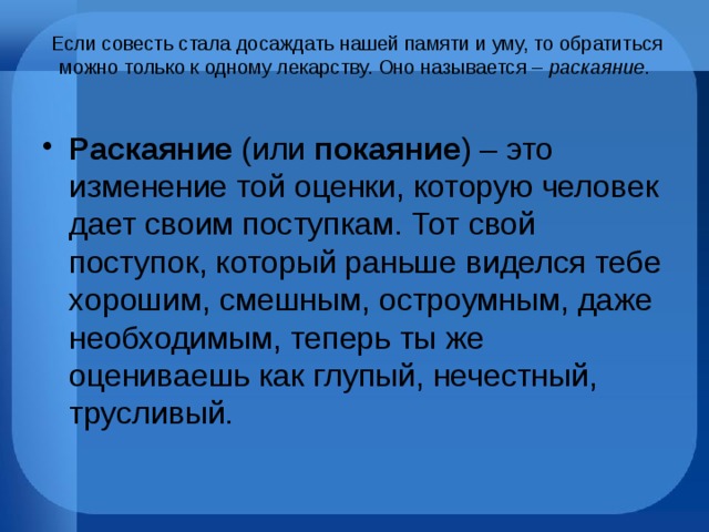  Если совесть стала досаждать нашей памяти и уму, то обратиться можно только к одному лекарству. Оно называется – раскаяние .   Раскаяние (или покаяние ) – это изменение той оценки, которую человек дает своим поступкам. Тот свой поступок, который раньше виделся тебе хорошим, смешным, остроумным, даже необходимым, теперь ты же оцениваешь как глупый, нечестный, трусливый. 