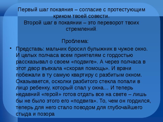 Первый шаг покаяния – согласие с протестующим криком твоей совести.  Второй шаг в покаянии – это переворот твоих стремлений .  Проблема: Представь: мальчик бросил булыжник в чужое окно. И целых полчаса всем приятелям с гордостью рассказывал о своем «подвиге». А через полчаса в этот двор въехала «скорая помощь». И врачи побежали в ту самую квартиру с разбитым окном. Оказывается, осколки разбитого стекла попали в лицо ребенку, который спал у окна… И теперь недавний «герой» готов отдать все на свете – лишь бы не было этого его «подвига». То, чем он гордился, теперь для него стало поводом для глубочайшего стыда и позора 