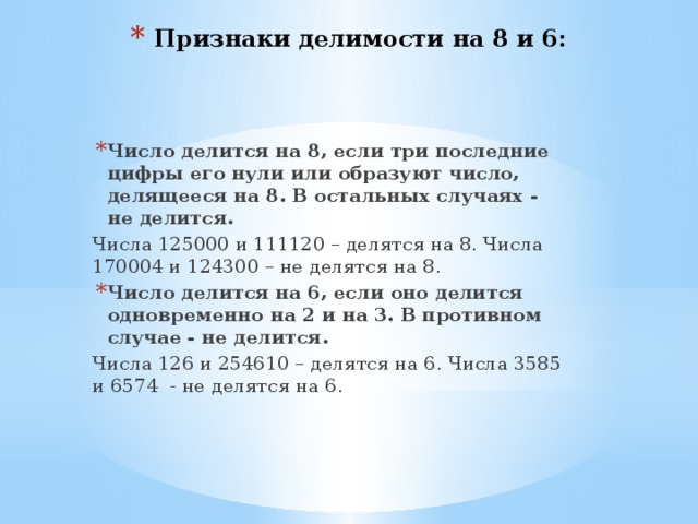Признаки делимости на 8 и 6: Число делится на 8, если три последние цифры его нули или образуют число, делящееся на 8. В остальных случаях - не делится. Числа 125000 и 111120 – делятся на 8. Числа 170004 и 124300 – не делятся на 8. Число делится на 6, если оно делится одновременно на 2 и на 3. В противном случае - не делится. Числа 126 и 254610 – делятся на 6. Числа 3585 и 6574 - не делятся на 6. 