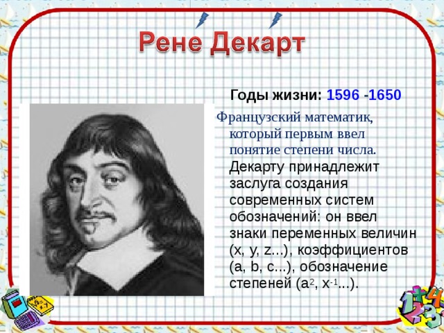 Годы жизни: 1596  - 1650  Французский математик, который первым ввел понятие степени числа.  Декарту принадлежит заслуга создания современных систем обозначений: он ввел знаки переменных величин (x, y, z...), коэффициентов (a, b, c...), обозначение степеней (a 2 , x -1 ...). 