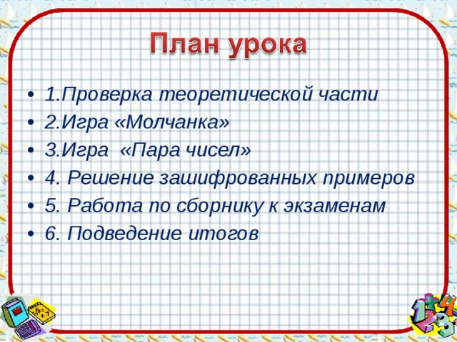 1.Проверка теоретической части 2.Игра «Молчанка» 3.Игра «Пара чисел» 4. Решение зашифрованных примеров 5. Работа по сборнику к экзаменам 6. Подведение итогов  