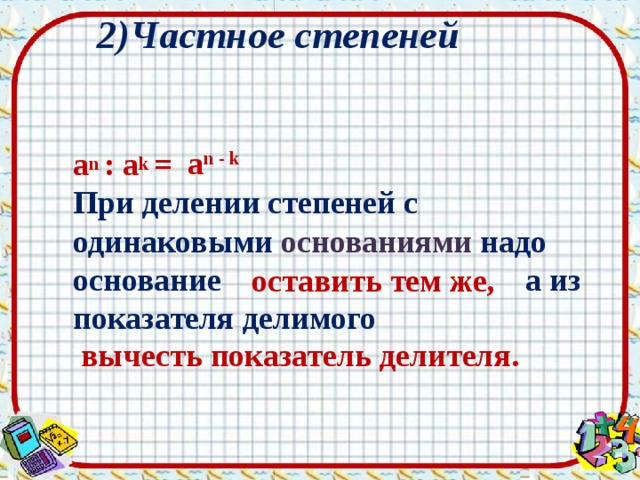 2)Частное степеней  a n  : a k  =  При делении степеней с одинаковыми основаниями  надо основание  а из показателя делимого  a n - k   оставить тем же,  вычесть показатель делителя. 