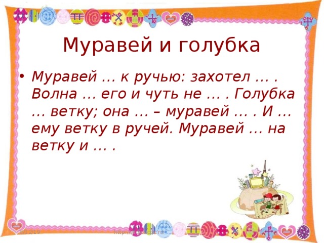 Муравей и голубка Муравей … к ручью: захотел … . Волна … его и чуть не … . Голубка … ветку; она … – муравей … . И … ему ветку в ручей. Муравей … на ветку и … . 8/12/19 http://aida.ucoz.ru  