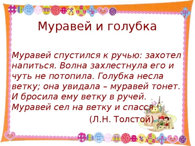 Муравей и голубка Муравей спустился к ручью: захотел напиться. Волна захлестнула его и чуть не потопила. Голубка несла ветку; она увидала – муравей тонет. И бросила ему ветку в ручей. Муравей сел на ветку и спасся .  (Л.Н. Толстой) 8/12/19 http://aida.ucoz.ru  