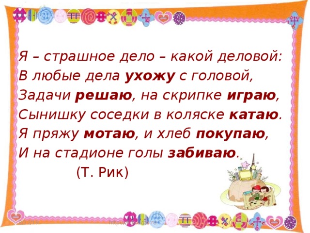 Я – страшное дело – какой деловой: В любые дела ухожу с головой, Задачи решаю , на скрипке играю , Сынишку соседки в коляске катаю . Я пряжу мотаю , и хлеб покупаю , И на стадионе голы забиваю .  (Т. Рик) 8/12/19 http://aida.ucoz.ru  