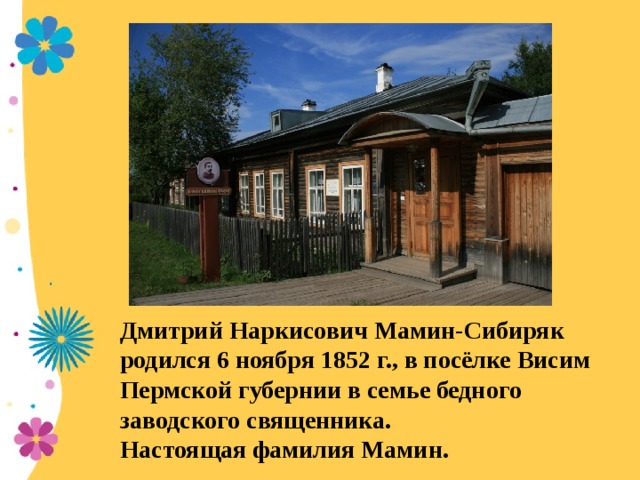 Дмитрий Наркисович Мамин-Сибиряк родился 6 ноября 1852 г., в посёлке Висим Пермской губернии в семье бедного заводского священника. Настоящая фамилия Мамин.